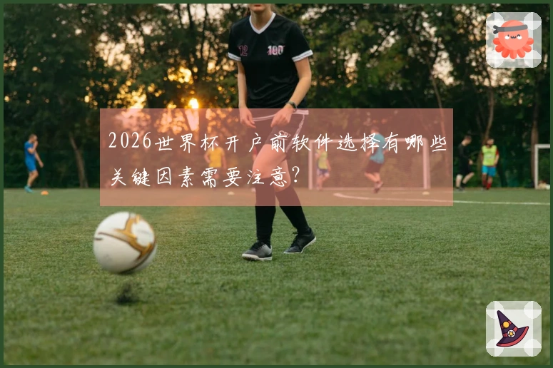 2026世界杯开户前软件选择有哪些关键因素需要注意?