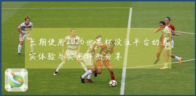 长期使用2026世界杯投注平台的真实体验与实用评测分享